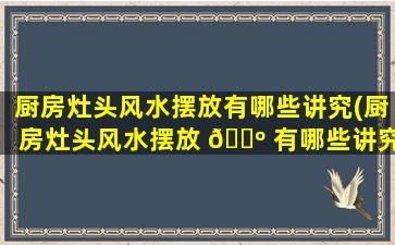 厨房灶头风水摆放有哪些讲究(厨房灶头风水摆放 🐺 有哪些讲究和忌讳)